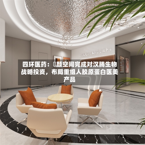四环医药：渼颜空间完成对汉腾生物战略投资，布局重组人胶原蛋白医美产品-第2张图片