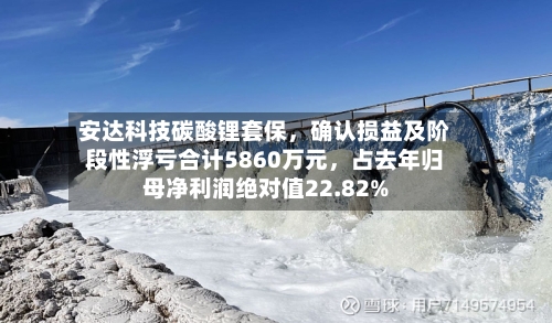安达科技碳酸锂套保	，确认损益及阶段性浮亏合计5860万元，占去年归母净利润绝对值22.82%-第2张图片