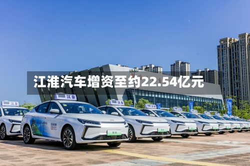 江淮汽车增资至约22.54亿元