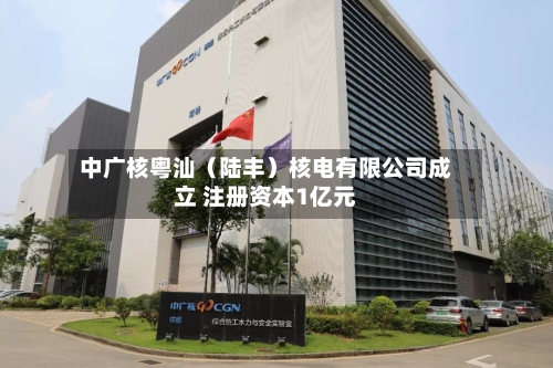 中广核粤汕(陆丰)核电有限公司成立 注册资本1亿元