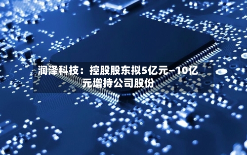 润泽科技：控股股东拟5亿元—10亿元增持公司股份-第2张图片