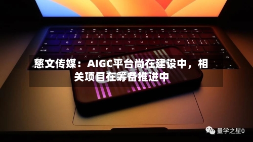 慈文传媒:AIGC平台尚在建设中,相关项目在筹备推进中