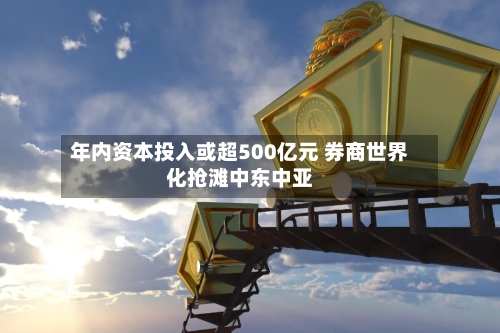 年内资本投入或超500亿元 券商世界化抢滩中东中亚