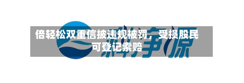倍轻松双重信披违规被罚,受损股民可登记索赔