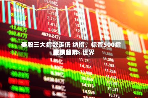 美股三大指数走低 纳指、标普500指数跌超1% 世界金银费用跳水-第1张图片