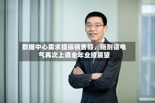 数据中心需求提振销售额	，施耐德电气再次上调全年业绩展望-第2张图片