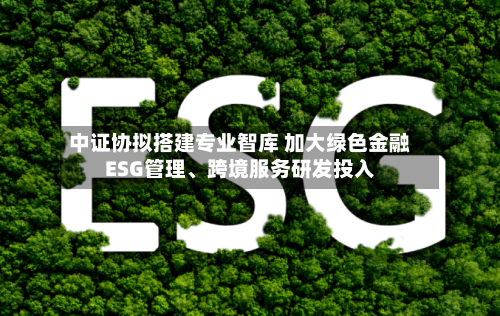 中证协拟搭建专业智库 加大绿色金融ESG管理、跨境服务研发投入-第2张图片