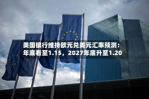 美国银行维持欧元兑美元汇率预测：年底看至1.15，2027年底升至1.20-第3张图片