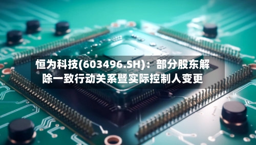恒为科技(603496.SH)：部分股东解除一致行动关系暨实际控制人变更-第2张图片