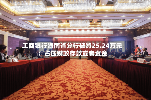 工商银行海南省分行被罚25.24万元:占压财政存款或者资金