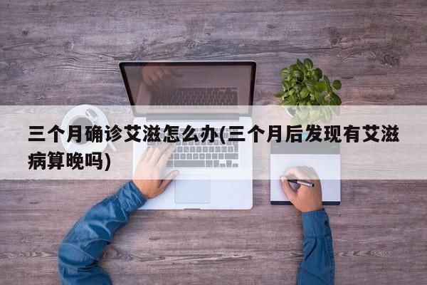 三个月确诊艾滋怎么办(三个月后发现有艾滋病算晚吗)