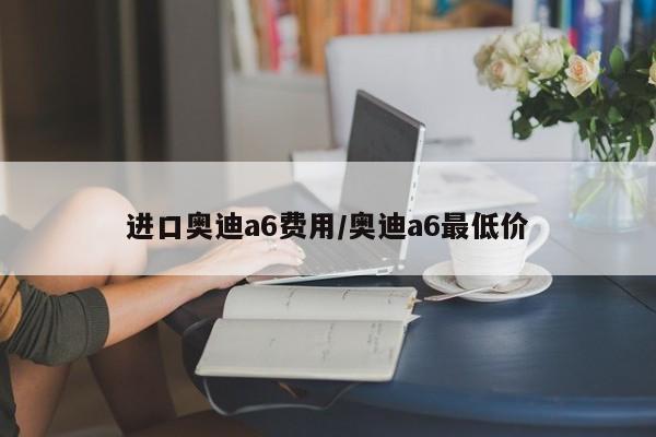进口奥迪a6费用/奥迪a6最低价