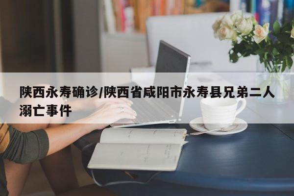 陕西永寿确诊/陕西省咸阳市永寿县兄弟二人溺亡事件