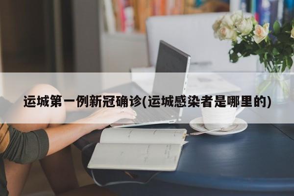 运城第一例新冠确诊(运城感染者是哪里的)