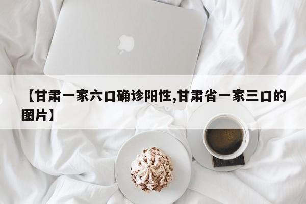 【甘肃一家六口确诊阳性,甘肃省一家三口的图片】