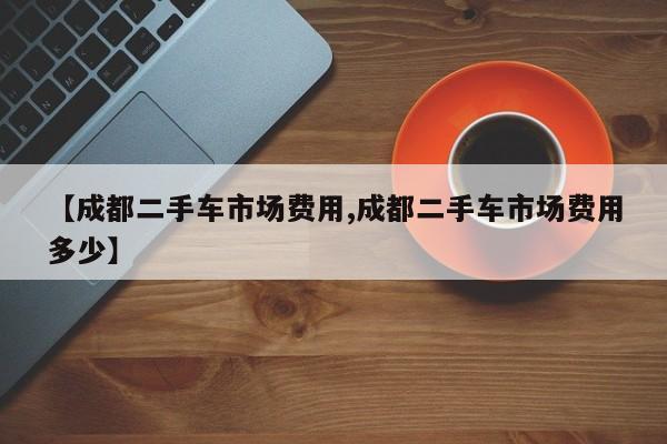 【成都二手车市场费用,成都二手车市场费用多少】