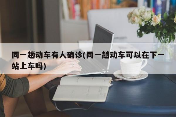 同一趟动车有人确诊(同一趟动车可以在下一站上车吗)