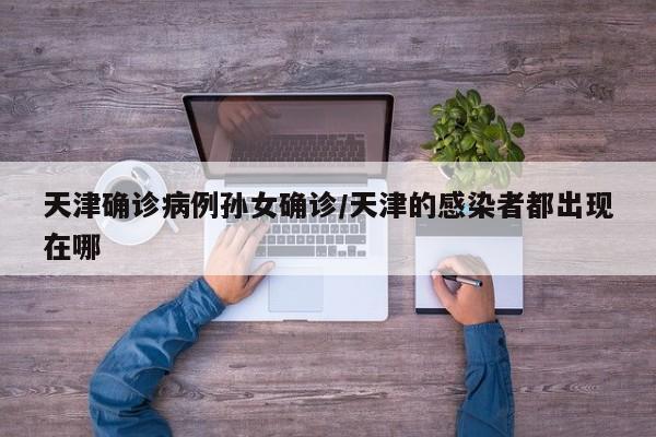 天津确诊病例孙女确诊/天津的感染者都出现在哪