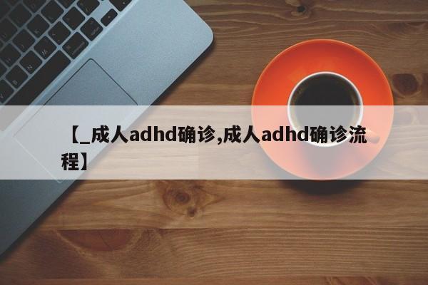 【_成人adhd确诊,成人adhd确诊流程】