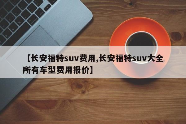 【长安福特suv费用,长安福特suv大全所有车型费用报价】