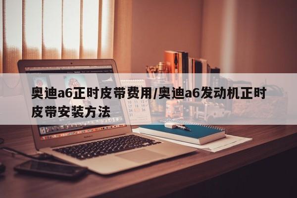 奥迪a6正时皮带费用/奥迪a6发动机正时皮带安装方法