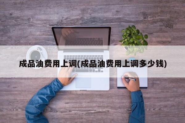 成品油费用上调(成品油费用上调多少钱)