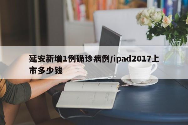 延安新增1例确诊病例/ipad2017上市多少钱