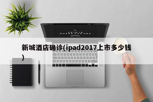 新城酒店确诊(ipad2017上市多少钱)