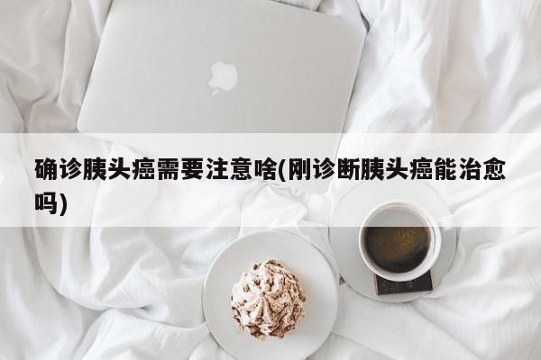 确诊胰头癌需要注意啥(刚诊断胰头癌能治愈吗)