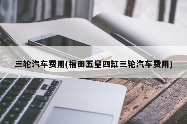 三轮汽车费用(福田五星四缸三轮汽车费用)
