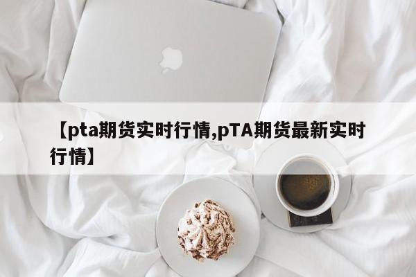 【pta期货实时行情,pTA期货最新实时行情】