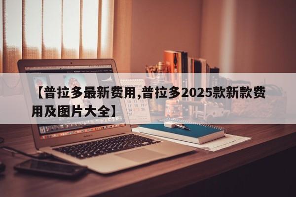 【普拉多最新费用,普拉多2025款新款费用及图片大全】