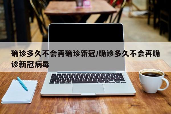 确诊多久不会再确诊新冠/确诊多久不会再确诊新冠病毒