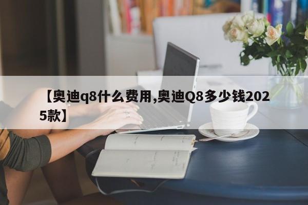 【奥迪q8什么费用,奥迪Q8多少钱2025款】