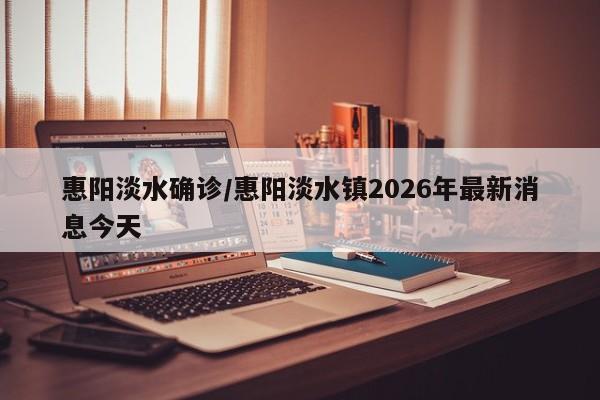 惠阳淡水确诊/惠阳淡水镇2026年最新消息今天