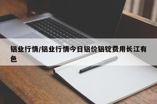 铝业行情/铝业行情今日铝价铝锭费用长江有色