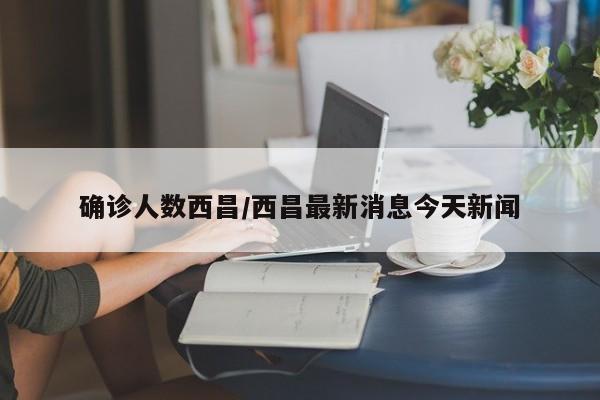 确诊人数西昌/西昌最新消息今天新闻