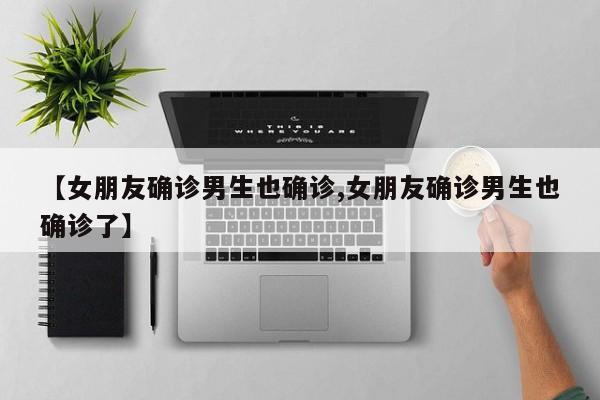 【女朋友确诊男生也确诊,女朋友确诊男生也确诊了】