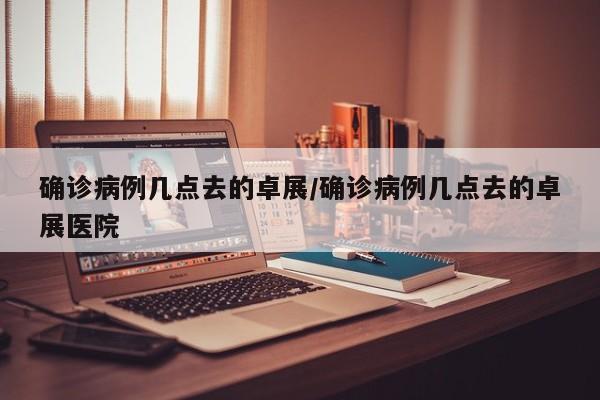 确诊病例几点去的卓展/确诊病例几点去的卓展医院