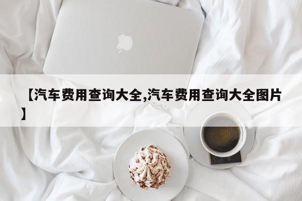 【汽车费用查询大全,汽车费用查询大全图片】