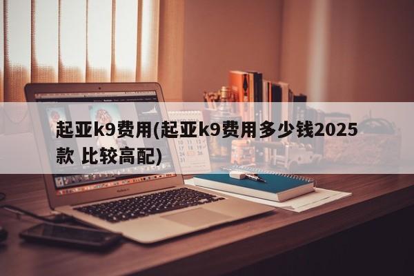 起亚k9费用(起亚k9费用多少钱2025款 比较高配)