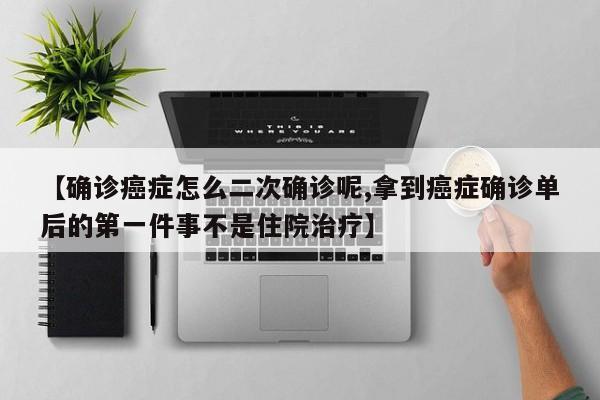 【确诊癌症怎么二次确诊呢,拿到癌症确诊单后的第一件事不是住院治疗】