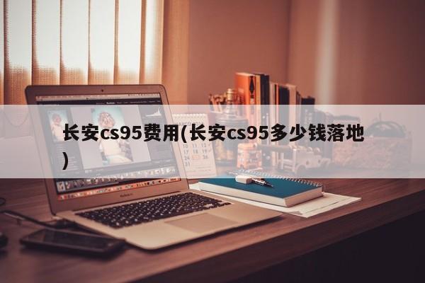 长安cs95费用(长安cs95多少钱落地)