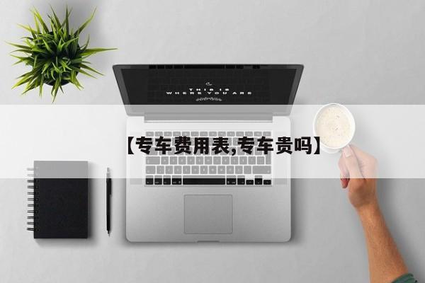 【专车费用表,专车贵吗】
