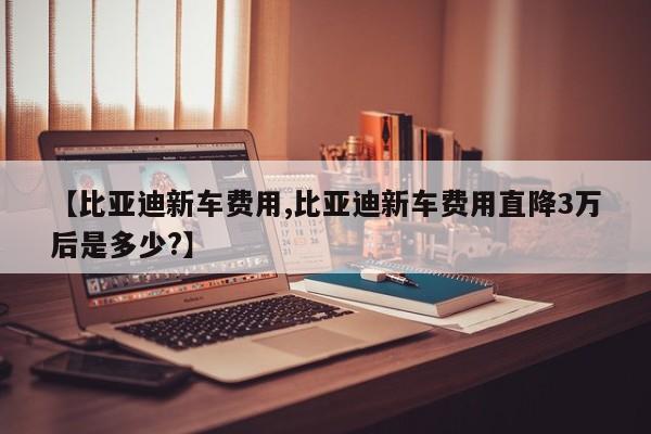 【比亚迪新车费用,比亚迪新车费用直降3万后是多少?】