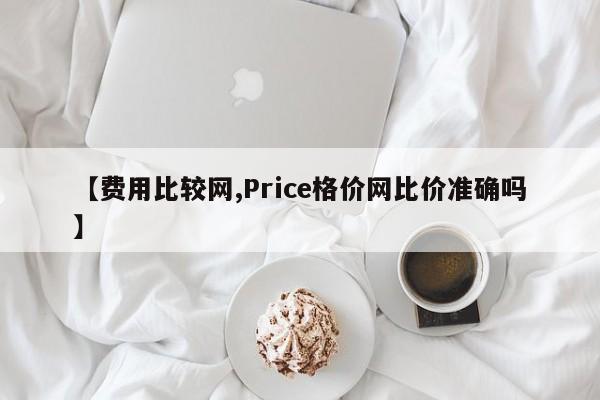 【费用比较网,Price格价网比价准确吗】