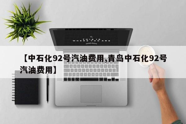 【中石化92号汽油费用,青岛中石化92号汽油费用】