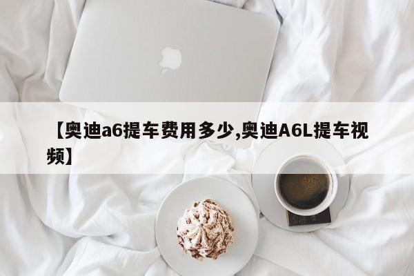 【奥迪a6提车费用多少,奥迪A6L提车视频】