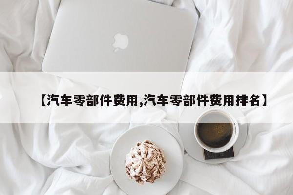 【汽车零部件费用,汽车零部件费用排名】