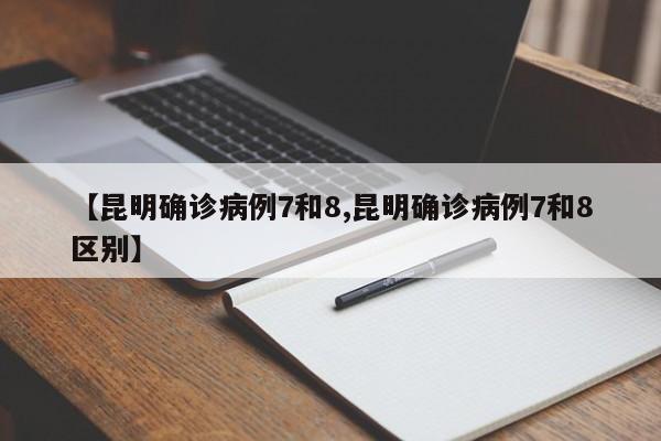 【昆明确诊病例7和8,昆明确诊病例7和8区别】